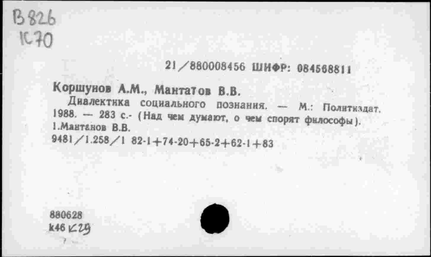 ﻿КТО
21/880008456 ШИФР: 084568811
Коршунов А.М., Мангатов В.В.
Диалектика социального познания. — М.: Политиздат.
1988. — 283 с.- (Над чем думают, о чем спорят философы» 1.Ментанов В.В.	'
9481/1.258/1 82-1+74-20+65-2+62-1+83
880628
к46£2£